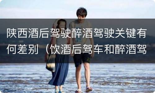 陕西酒后驾驶醉酒驾驶关键有何差别（饮酒后驾车和醉酒驾车的区别）