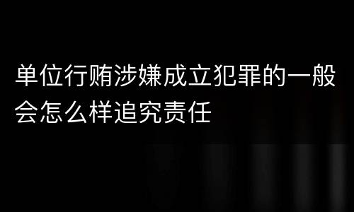 单位行贿涉嫌成立犯罪的一般会怎么样追究责任