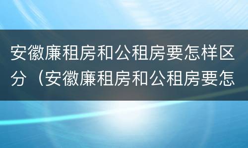 安徽廉租房和公租房要怎样区分（安徽廉租房和公租房要怎样区分出来）