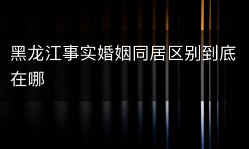 黑龙江事实婚姻同居区别到底在哪