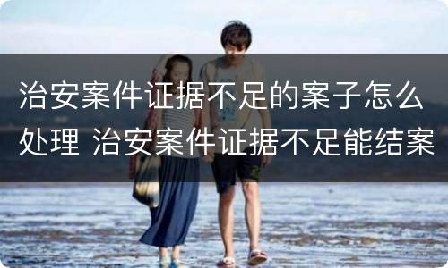 治安案件证据不足的案子怎么处理 治安案件证据不足能结案吗