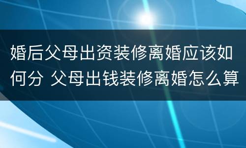 婚后父母出资装修离婚应该如何分 父母出钱装修离婚怎么算