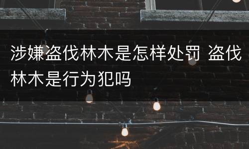 涉嫌盗伐林木是怎样处罚 盗伐林木是行为犯吗