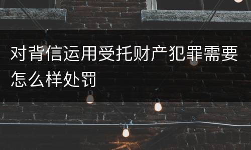 对背信运用受托财产犯罪需要怎么样处罚
