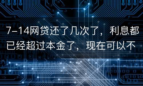 7-14网贷还了几次了，利息都已经超过本金了，现在可以不还吗