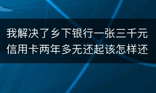 我解决了乡下银行一张三千元信用卡两年多无还起该怎样还钱