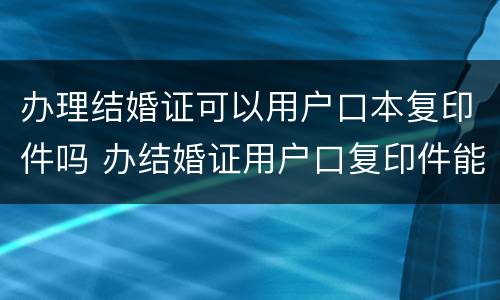 办理结婚证可以用户口本复印件吗 办结婚证用户口复印件能办吗