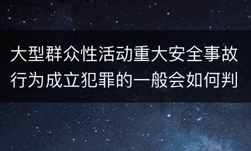 大型群众性活动重大安全事故行为成立犯罪的一般会如何判罚