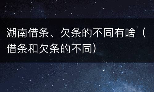 湖南借条、欠条的不同有啥（借条和欠条的不同）