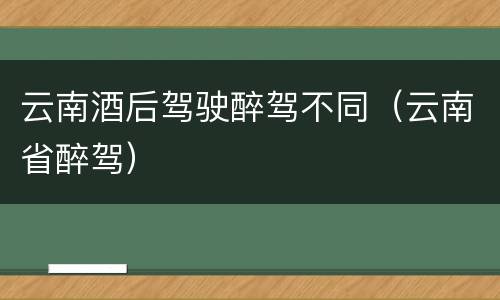 云南酒后驾驶醉驾不同（云南省醉驾）