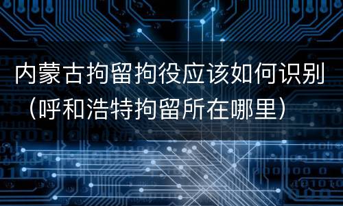内蒙古拘留拘役应该如何识别（呼和浩特拘留所在哪里）