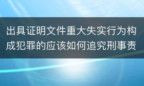 出具证明文件重大失实行为构成犯罪的应该如何追究刑事责任