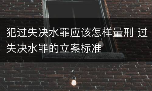 犯过失决水罪应该怎样量刑 过失决水罪的立案标准