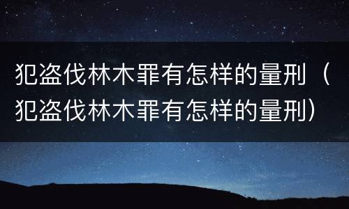 犯盗伐林木罪有怎样的量刑（犯盗伐林木罪有怎样的量刑）