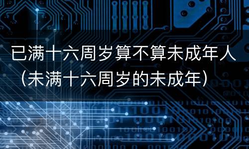 已满十六周岁算不算未成年人（未满十六周岁的未成年）