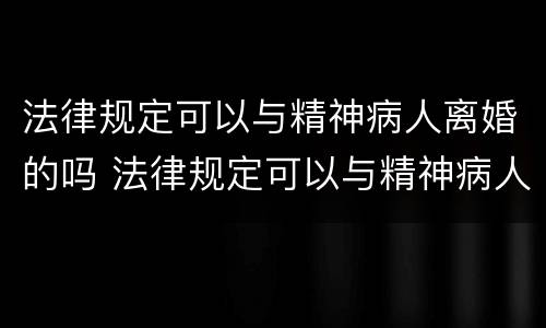 法律规定可以与精神病人离婚的吗 法律规定可以与精神病人离婚的吗知乎