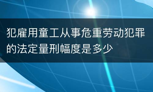 犯雇用童工从事危重劳动犯罪的法定量刑幅度是多少
