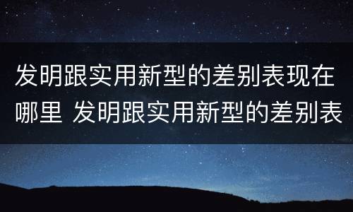 发明跟实用新型的差别表现在哪里 发明跟实用新型的差别表现在哪里呢