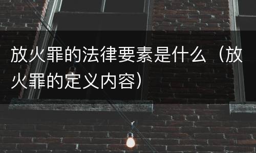 放火罪的法律要素是什么（放火罪的定义内容）