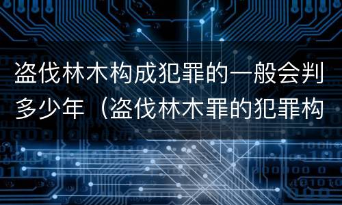 盗伐林木构成犯罪的一般会判多少年（盗伐林木罪的犯罪构成）