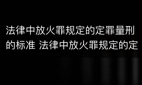 法律中放火罪规定的定罪量刑的标准 法律中放火罪规定的定罪量刑的标准是什么