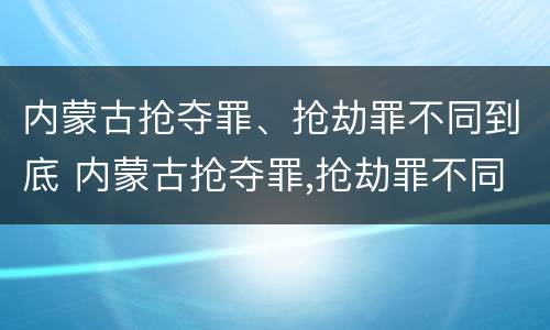 内蒙古抢夺罪、抢劫罪不同到底 内蒙古抢夺罪,抢劫罪不同到底判几年