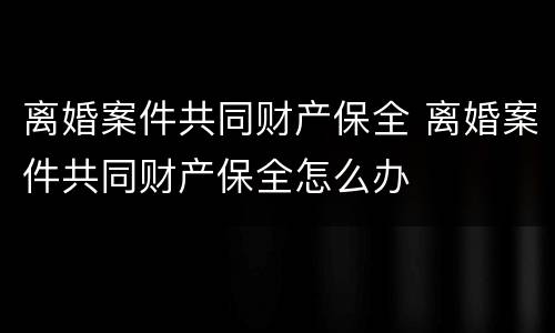 离婚案件共同财产保全 离婚案件共同财产保全怎么办