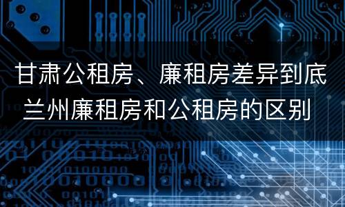 甘肃公租房、廉租房差异到底 兰州廉租房和公租房的区别