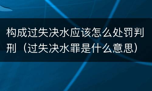 构成过失决水应该怎么处罚判刑（过失决水罪是什么意思）