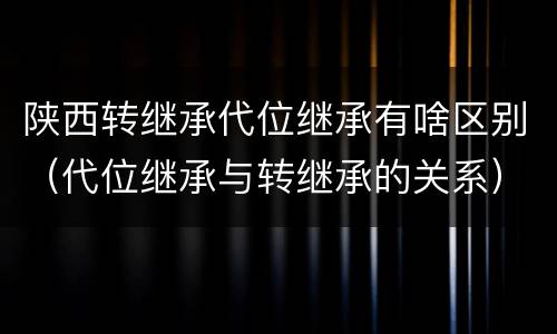 陕西转继承代位继承有啥区别（代位继承与转继承的关系）
