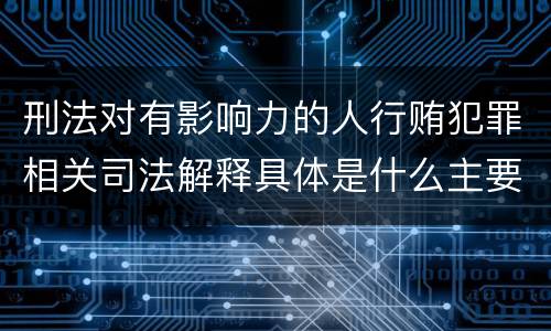 刑法对有影响力的人行贿犯罪相关司法解释具体是什么主要规定