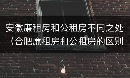 安徽廉租房和公租房不同之处（合肥廉租房和公租房的区别）