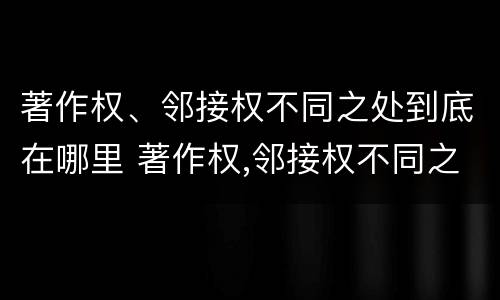 著作权、邻接权不同之处到底在哪里 著作权,邻接权不同之处到底在哪里可以查到