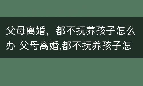 父母离婚，都不抚养孩子怎么办 父母离婚,都不抚养孩子怎么办理