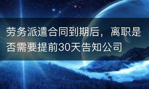 劳务派遣合同到期后，离职是否需要提前30天告知公司