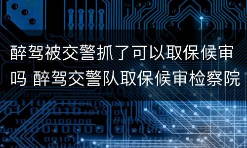 醉驾被交警抓了可以取保候审吗 醉驾交警队取保候审检察院还抓人嘛