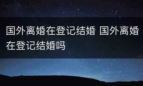 国外离婚在登记结婚 国外离婚在登记结婚吗