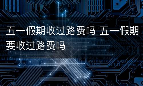 五一假期收过路费吗 五一假期要收过路费吗