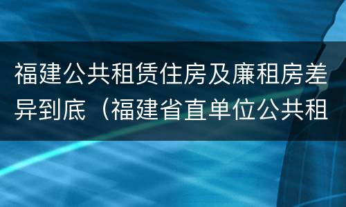 福建公共租赁住房及廉租房差异到底（福建省直单位公共租赁住房）