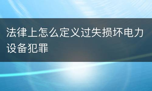 法律上怎么定义过失损坏电力设备犯罪