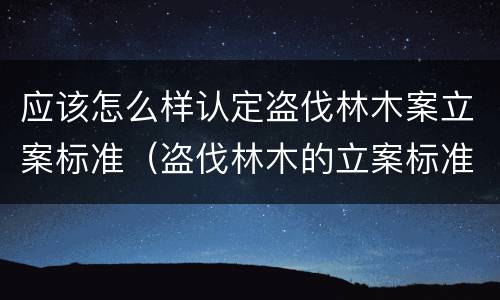 应该怎么样认定盗伐林木案立案标准（盗伐林木的立案标准）