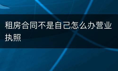 租房合同不是自己怎么办营业执照