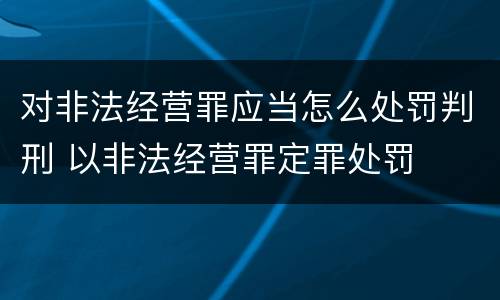 对非法经营罪应当怎么处罚判刑 以非法经营罪定罪处罚