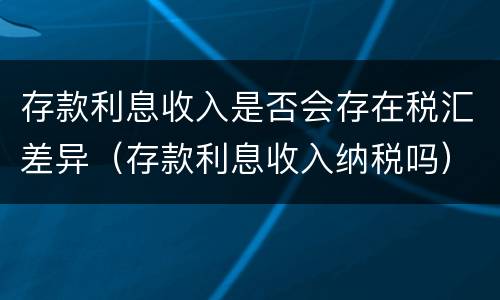 存款利息收入是否会存在税汇差异（存款利息收入纳税吗）