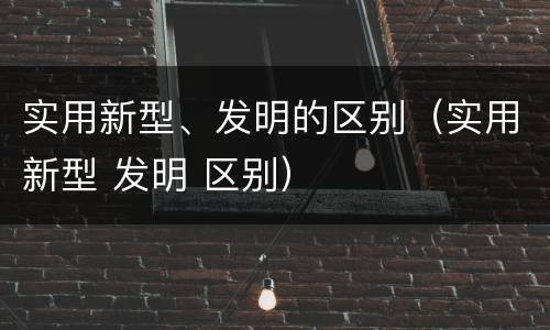 实用新型、发明的区别（实用新型 发明 区别）