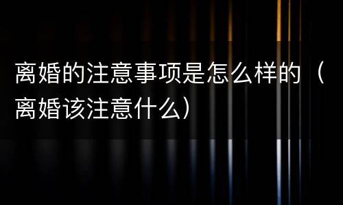 离婚的注意事项是怎么样的（离婚该注意什么）