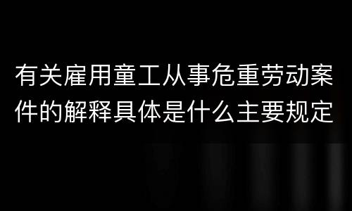 有关雇用童工从事危重劳动案件的解释具体是什么主要规定