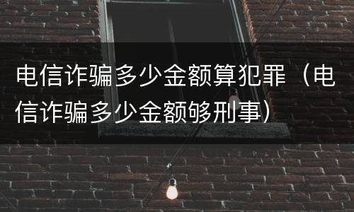 电信诈骗多少金额算犯罪（电信诈骗多少金额够刑事）