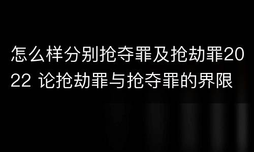 怎么样分别抢夺罪及抢劫罪2022 论抢劫罪与抢夺罪的界限