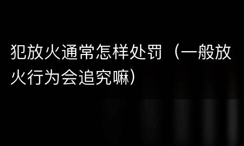 犯放火通常怎样处罚（一般放火行为会追究嘛）